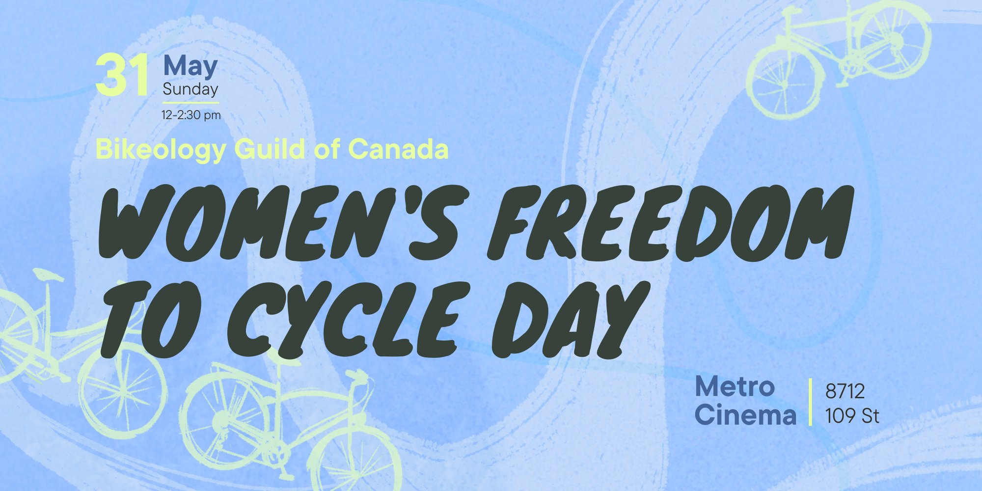 Bikeology May 31 Event Poster: date and time are listed in the upper left corner. 31 May, Sunday, 12-2:30 PM. Event title follows in the middle of the page. Bikeology Guild of Canada, Women’s Freedom to Cycle Day. The location is listed in the lower right. Metro Cinema, 8712 109 St. Bikeology May 31 Event Poster: date and time are listed in the upper left corner. 31 May, Sunday, 12-2:30 PM. Event title follows in the middle of the page. Bikeology Guild of Canada, Women’s Freedom to Cycle Day. The location is listed in the lower right. Metro Cinema, 8712 109 St.